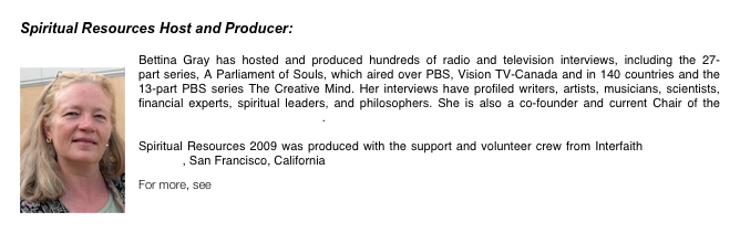 Spiritual Resources Host and Producer: 
Bettina Gray
￼Bettina Gray has hosted and produced hundreds of radio and television interviews, including the 27-part series, A Parliament of Souls, which aired over PBS, Vision TV-Canada and in 140 countries and the 13-part PBS series The Creative Mind. Her interviews have profiled writers, artists, musicians, scientists, financial experts, spiritual leaders, and philosophers. She is also a co-founder and current Chair of the North American Interfaith Network. 

Spiritual Resources 2009 was produced with the support and volunteer crew from Interfaith Center at the Presidio, San Francisco, California

For more, see http://www.creativefilms.com